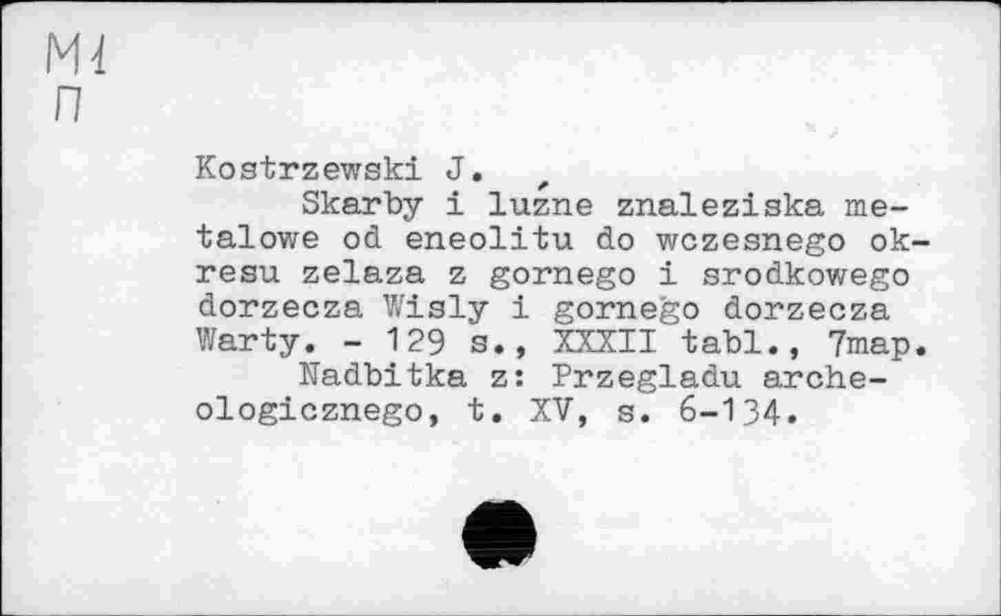 ﻿Ml п
Kostrzewski J.
Skarby і luzne znaleziska me-talowe od eneolitu do wczesnego ok-resu zelaza z gornego і srodkowego dorzecza Wisly і gornego dorzecza Warty. - 129 s., XXXII tabl., 7map.
Nadbitka z: Przegladu arche-ologicznego, t. XV, s. 6-134.